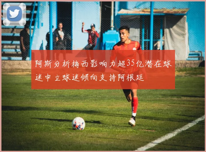 阿斯分析梅西影响力超35亿潜在球迷中立球迷倾向支持阿根廷