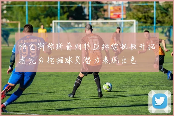 帕金斯称斯普利特应继续执教开拓者充分挖掘球员潜力表现出色
