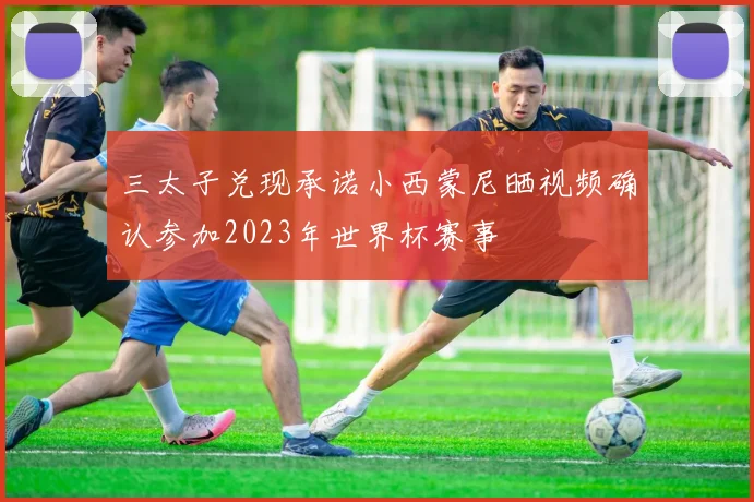 三太子兑现承诺小西蒙尼晒视频确认参加2023年世界杯赛事