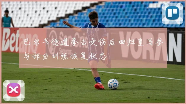 巴尔韦德遭拳击受伤后回归皇马参与部分训练恢复状态