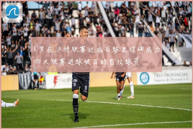 C罗在沙特联赛达成百球里程碑成为四大联赛进球破百的首位球员