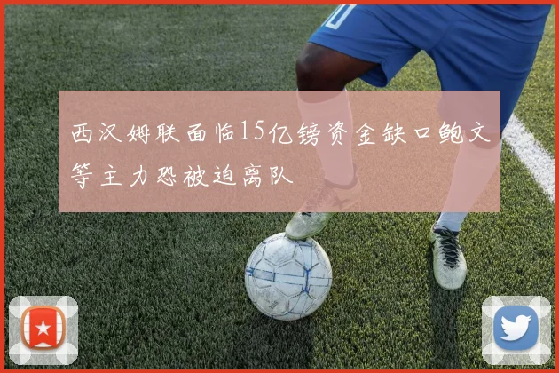 西汉姆联面临15亿镑资金缺口鲍文等主力恐被迫离队