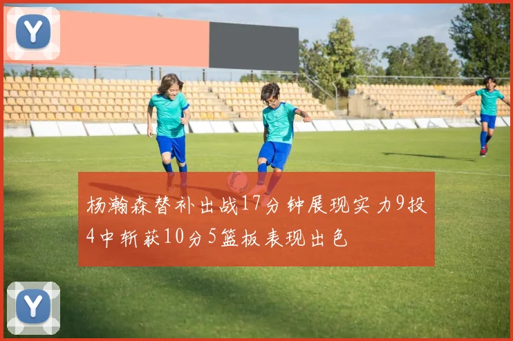 杨瀚森替补出战17分钟展现实力9投4中斩获10分5篮板表现出色