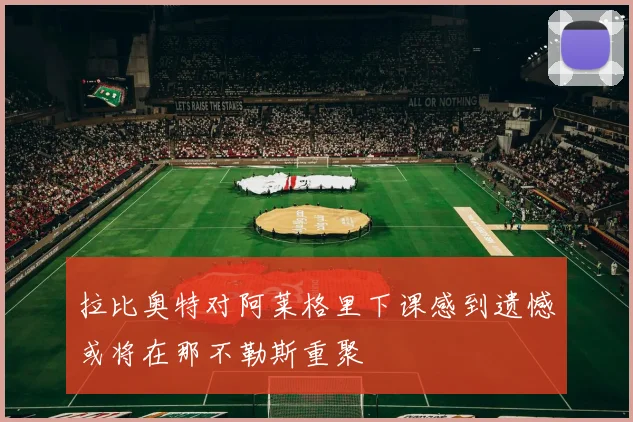 拉比奥特对阿莱格里下课感到遗憾或将在那不勒斯重聚