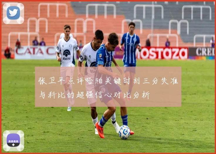 张卫平点评哈珀关键时刻三分失准与科比的超强信心对比分析