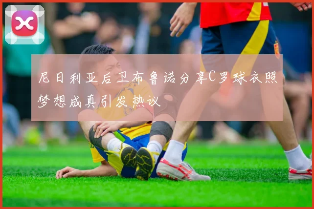 尼日利亚后卫布鲁诺分享C罗球衣照梦想成真引发热议