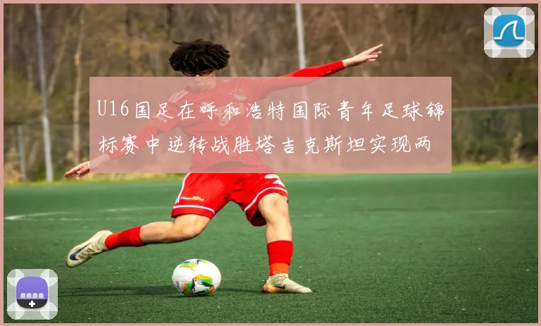 U16国足在呼和浩特国际青年足球锦标赛中逆转战胜塔吉克斯坦实现两连胜