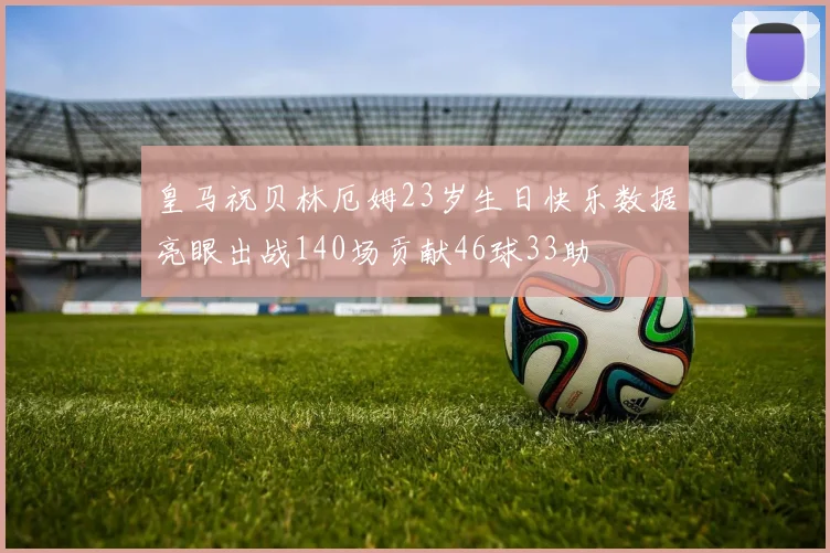 皇马祝贝林厄姆23岁生日快乐数据亮眼出战140场贡献46球33助