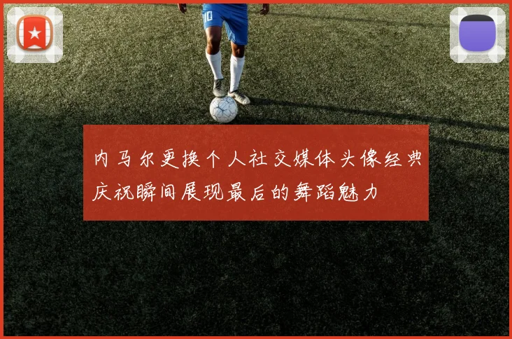 内马尔更换个人社交媒体头像经典庆祝瞬间展现最后的舞蹈魅力