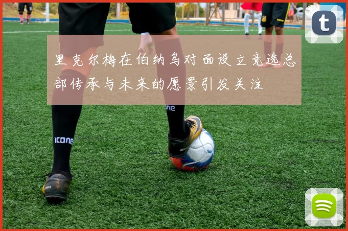 里克尔梅在伯纳乌对面设立竞选总部传承与未来的愿景引发关注
