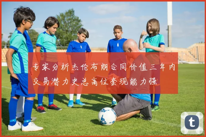 专家分析杰伦布朗合同价值三年内交易潜力史总高位套现能力强