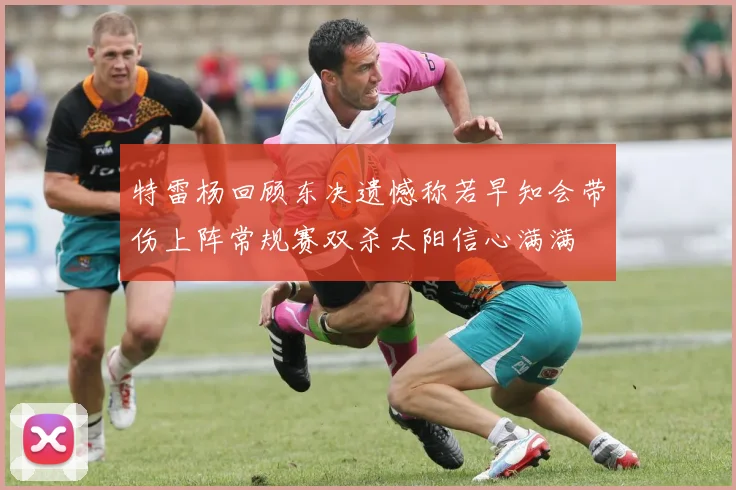 特雷杨回顾东决遗憾称若早知会带伤上阵常规赛双杀太阳信心满满