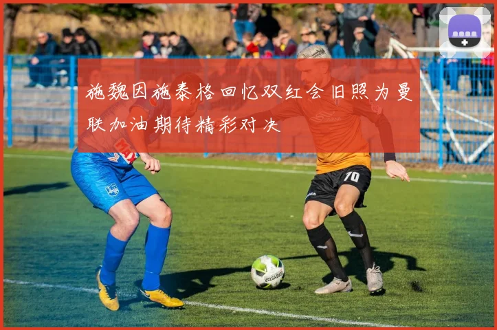 施魏因施泰格回忆双红会旧照为曼联加油期待精彩对决