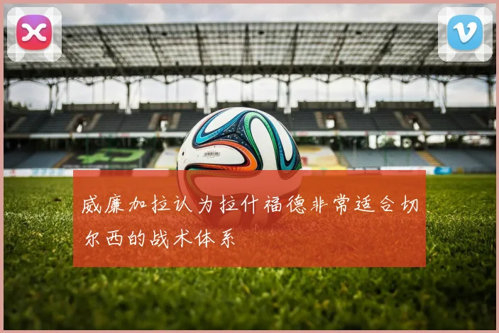 威廉加拉认为拉什福德非常适合切尔西的战术体系