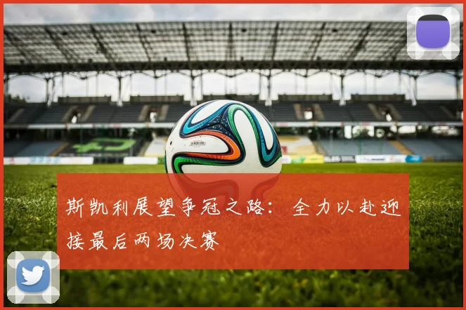 斯凯利展望争冠之路：全力以赴迎接最后两场决赛